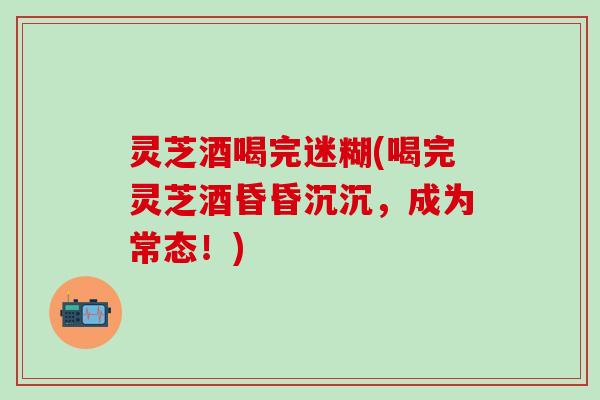 灵芝酒喝完迷糊(喝完灵芝酒昏昏沉沉，成为常态！)