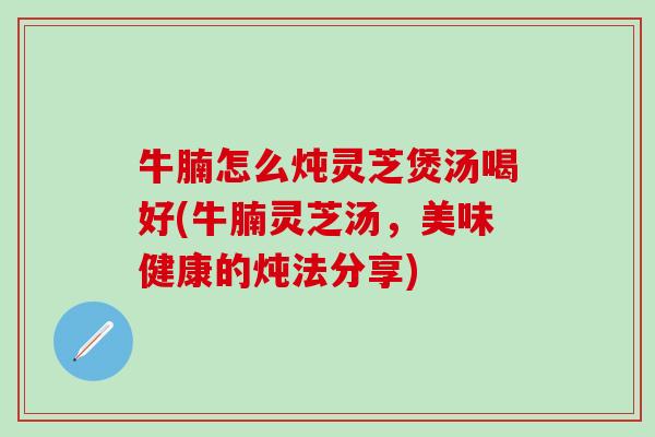 牛腩怎么炖灵芝煲汤喝好(牛腩灵芝汤，美味健康的炖法分享)