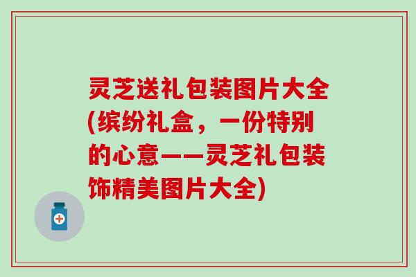 灵芝送礼包装图片大全(缤纷礼盒，一份特别的心意——灵芝礼包装饰精美图片大全)