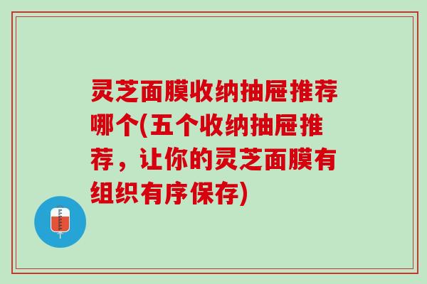 灵芝面膜收纳抽屉推荐哪个(五个收纳抽屉推荐，让你的灵芝面膜有组织有序保存)