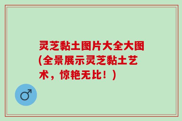 灵芝黏土图片大全大图(全景展示灵芝黏土艺术，惊艳无比！)