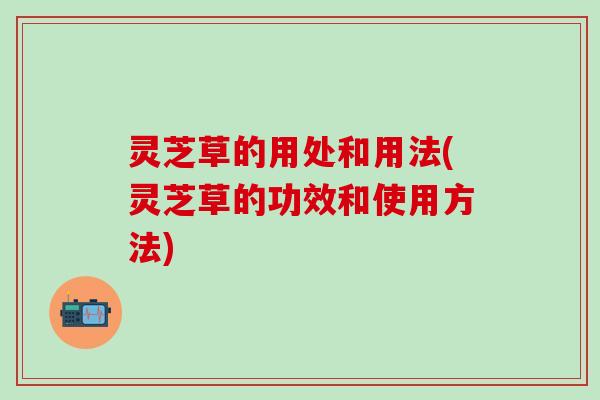 灵芝草的用处和用法(灵芝草的功效和使用方法)
