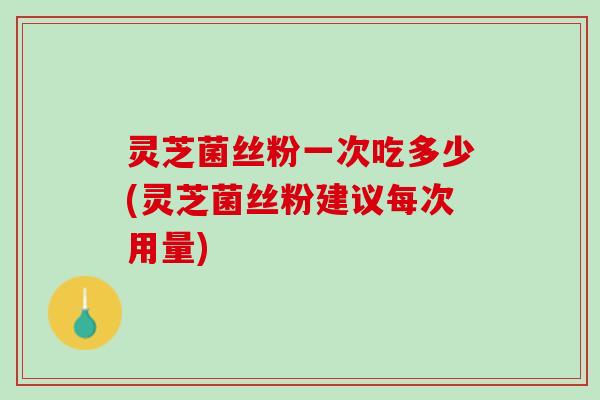 灵芝菌丝粉一次吃多少(灵芝菌丝粉建议每次用量)