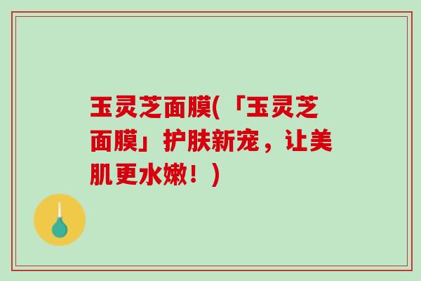 玉灵芝面膜(「玉灵芝面膜」护肤新宠，让美肌更水嫩！)