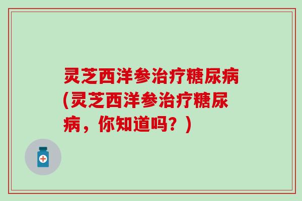 灵芝西洋参治疗糖尿病(灵芝西洋参治疗糖尿病，你知道吗？)