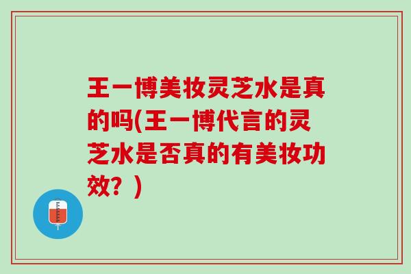 王一博美妆灵芝水是真的吗(王一博代言的灵芝水是否真的有美妆功效？)