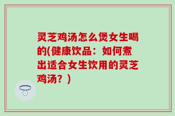 灵芝鸡汤怎么煲女生喝的(健康饮品：如何煮出适合女生饮用的灵芝鸡汤？)