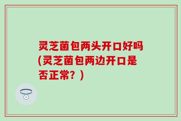 灵芝菌包两头开口好吗(灵芝菌包两边开口是否正常？)