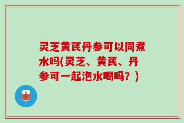 灵芝黄芪丹参可以同煮水吗(灵芝、黄芪、丹参可一起泡水喝吗？)