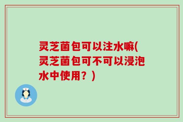 灵芝菌包可以注水嘛(灵芝菌包可不可以浸泡水中使用？)