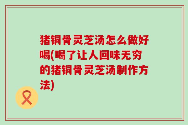 猪铜骨灵芝汤怎么做好喝(喝了让人回味无穷的猪铜骨灵芝汤制作方法)