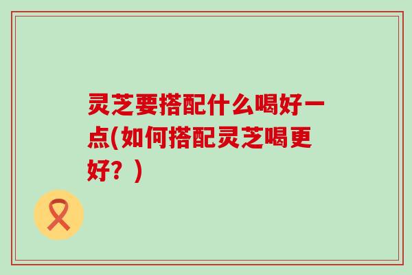 灵芝要搭配什么喝好一点(如何搭配灵芝喝更好？)