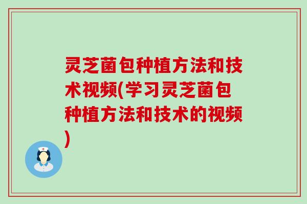 灵芝菌包种植方法和技术视频(学习灵芝菌包种植方法和技术的视频)