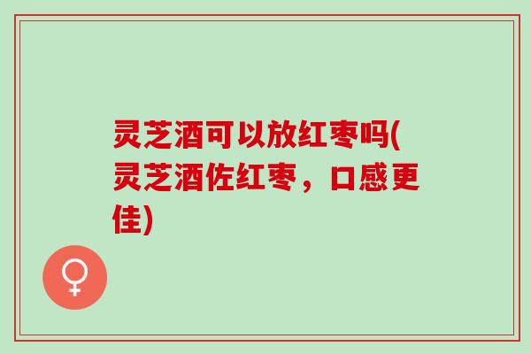 灵芝酒可以放红枣吗(灵芝酒佐红枣，口感更佳)