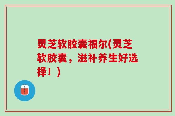 灵芝软胶囊福尔(灵芝软胶囊，滋补养生好选择！)