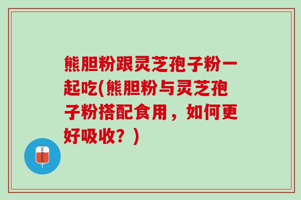 熊胆粉跟灵芝孢子粉一起吃(熊胆粉与灵芝孢子粉搭配食用，如何更好吸收？)