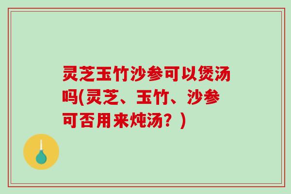 灵芝玉竹沙参可以煲汤吗(灵芝、玉竹、沙参可否用来炖汤？)