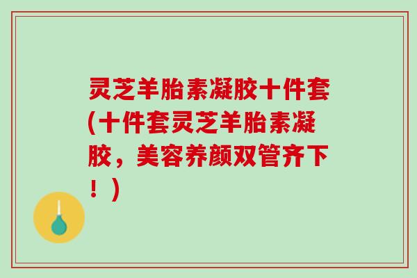 灵芝羊胎素凝胶十件套(十件套灵芝羊胎素凝胶，美容养颜双管齐下！)