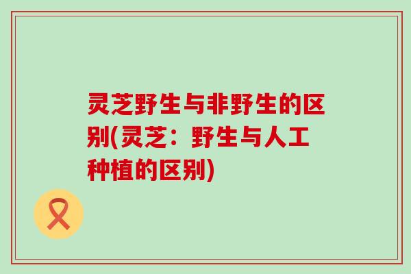 灵芝野生与非野生的区别(灵芝：野生与人工种植的区别)