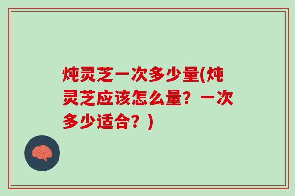 炖灵芝一次多少量(炖灵芝应该怎么量？一次多少适合？)