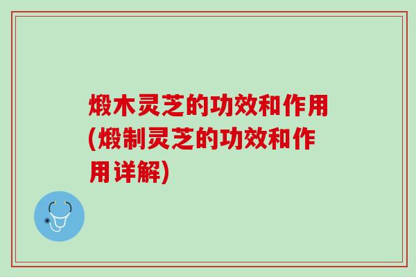 煅木灵芝的功效和作用(煅制灵芝的功效和作用详解)