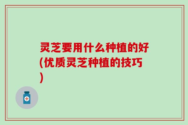 灵芝要用什么种植的好(优质灵芝种植的技巧)