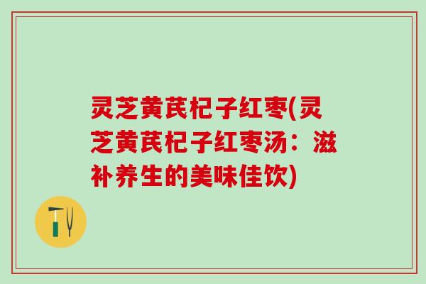灵芝黄芪杞子红枣(灵芝黄芪杞子红枣汤：滋补养生的美味佳饮)