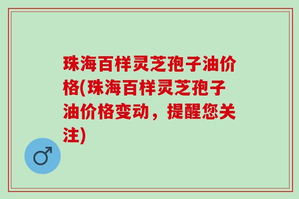 珠海百样灵芝孢子油价格(珠海百样灵芝孢子油价格变动，提醒您关注)