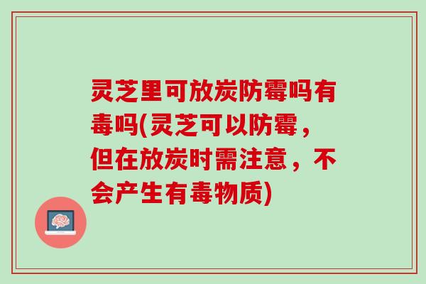 灵芝里可放炭防霉吗有毒吗(灵芝可以防霉，但在放炭时需注意，不会产生有毒物质)