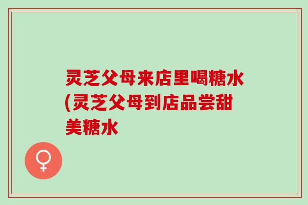 灵芝父母来店里喝糖水(灵芝父母到店品尝甜美糖水
