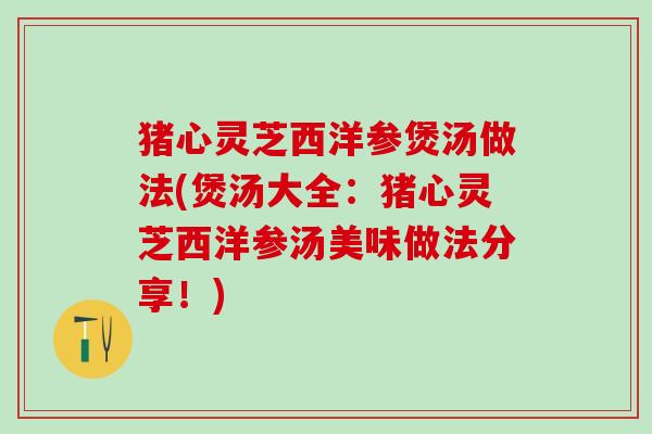 猪心灵芝西洋参煲汤做法(煲汤大全：猪心灵芝西洋参汤美味做法分享！)