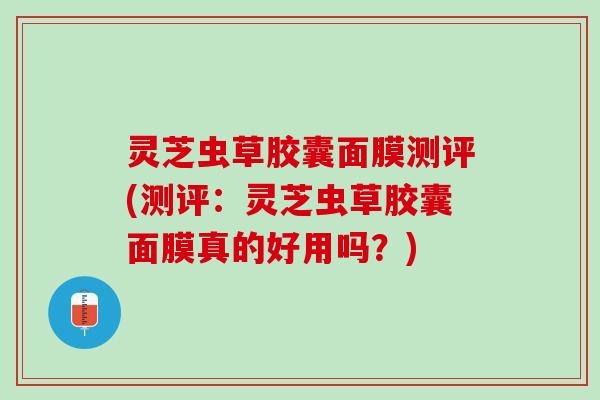 灵芝虫草胶囊面膜测评(测评：灵芝虫草胶囊面膜真的好用吗？)