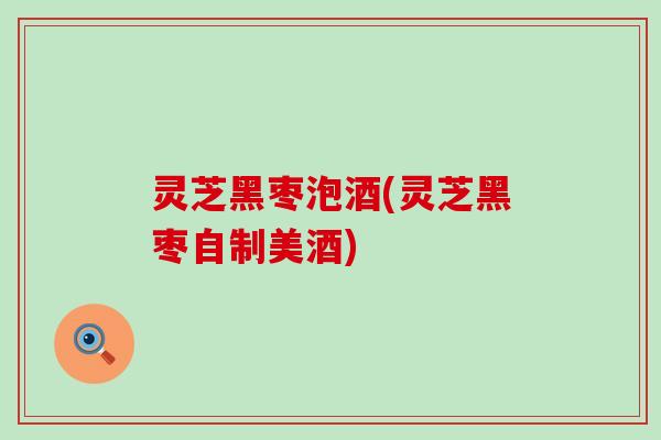 灵芝黑枣泡酒(灵芝黑枣自制美酒)