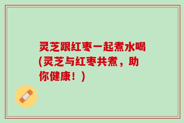 灵芝跟红枣一起煮水喝(灵芝与红枣共煮，助你健康！)