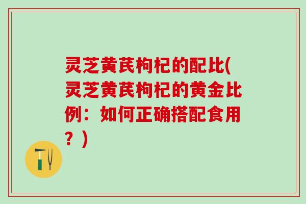 灵芝黄芪枸杞的配比(灵芝黄芪枸杞的黄金比例：如何正确搭配食用？)