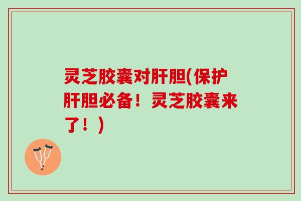 灵芝胶囊对肝胆(保护肝胆必备！灵芝胶囊来了！)