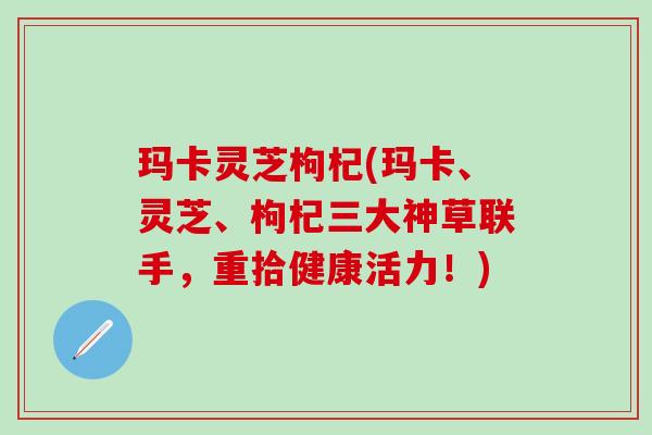 玛卡灵芝枸杞(玛卡、灵芝、枸杞三大神草联手，重拾健康活力！)
