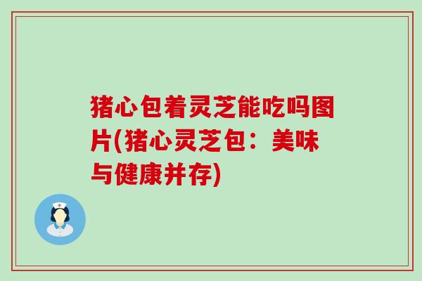 猪心包着灵芝能吃吗图片(猪心灵芝包：美味与健康并存)