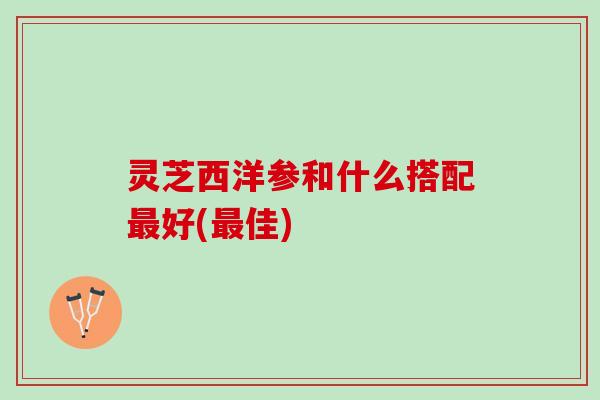灵芝西洋参和什么搭配最好(最佳)