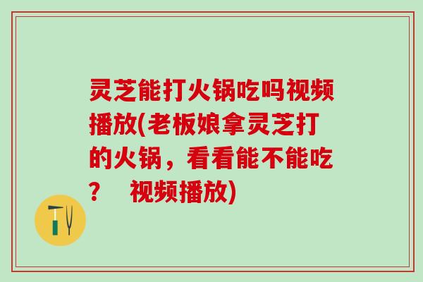 灵芝能打火锅吃吗视频播放(老板娘拿灵芝打的火锅，看看能不能吃？  视频播放)