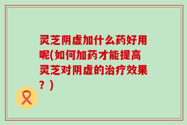 灵芝阴虚加什么药好用呢(如何加药才能提高灵芝对阴虚的治疗效果？)