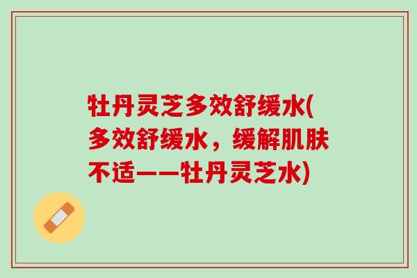 牡丹灵芝多效舒缓水(多效舒缓水，缓解肌肤不适——牡丹灵芝水)