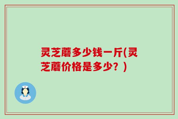 灵芝蘑多少钱一斤(灵芝蘑价格是多少？)