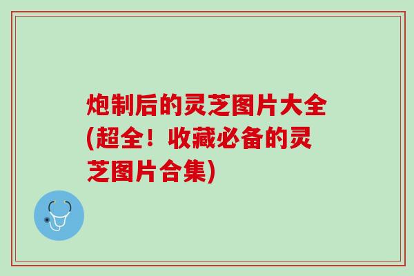炮制后的灵芝图片大全(超全!收藏必备的灵芝图片合集) 炮制后的灵芝图片大全(超全!收藏必备的灵芝图片合集)