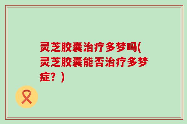 灵芝胶囊治疗多梦吗(灵芝胶囊能否治疗多梦症？)