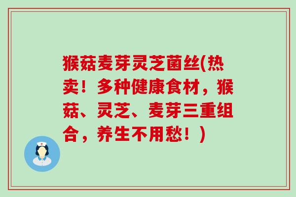 猴菇麦芽灵芝菌丝(热卖！多种健康食材，猴菇、灵芝、麦芽三重组合，养生不用愁！)