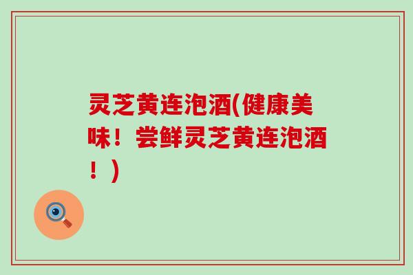 灵芝黄连泡酒(健康美味！尝鲜灵芝黄连泡酒！)