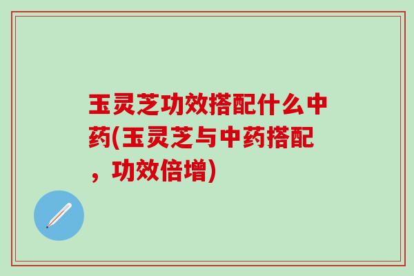 玉灵芝功效搭配什么中药(玉灵芝与中药搭配，功效倍增)