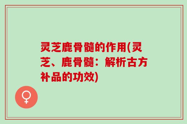 灵芝鹿骨髓的作用(灵芝、鹿骨髓：解析古方补品的功效)