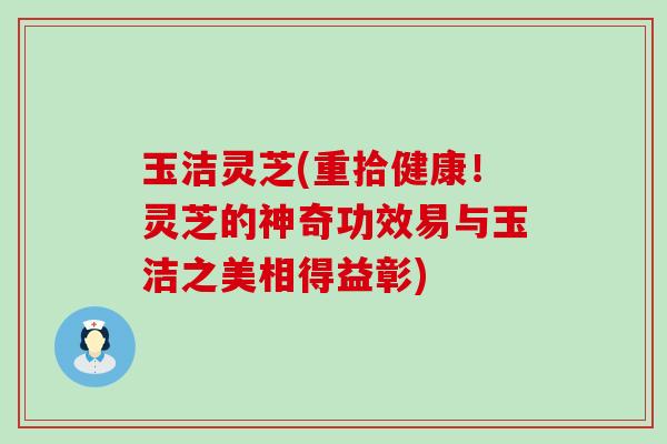 玉洁灵芝(重拾健康！灵芝的神奇功效易与玉洁之美相得益彰)